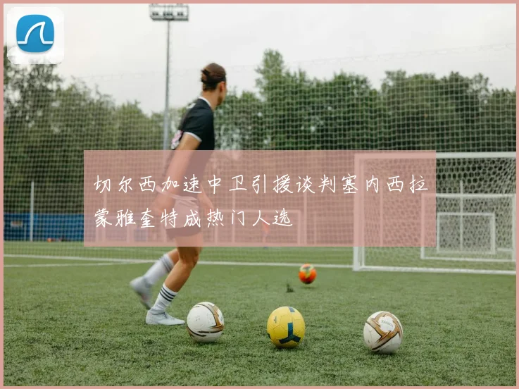 切尔西加速中卫引援谈判塞内西拉蒙雅奎特成热门人选