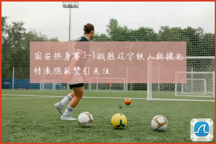 国安热身赛3-1战胜辽宁铁人新援孔特表现获赞引关注