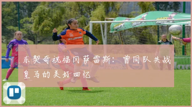 东契奇祝福冈萨雷斯：曾同队共战皇马的美好回忆