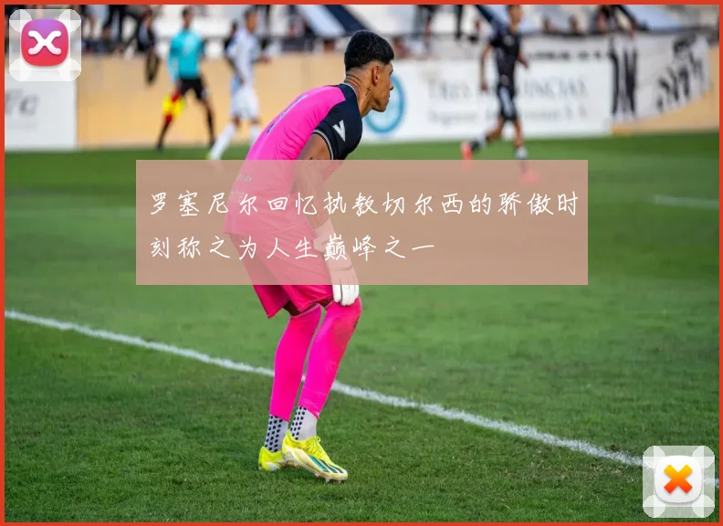 罗塞尼尔回忆执教切尔西的骄傲时刻称之为人生巅峰之一