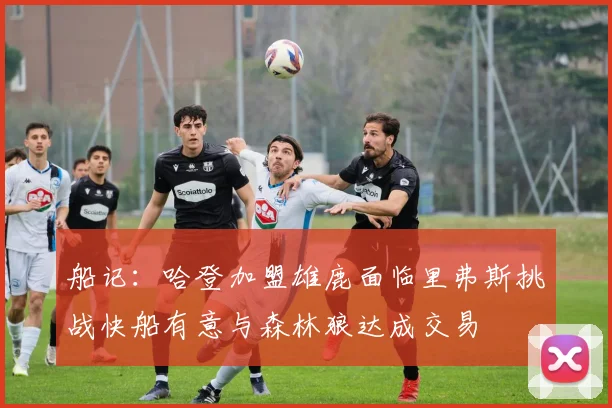 船记：哈登加盟雄鹿面临里弗斯挑战快船有意与森林狼达成交易