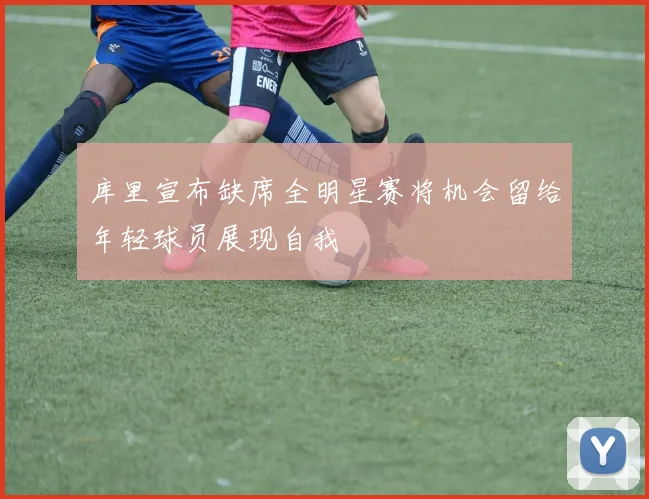 库里宣布缺席全明星赛将机会留给年轻球员展现自我