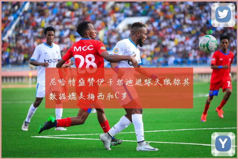尼哈特盛赞伊卡尔迪进球天赋称其数据媲美梅西和C罗
