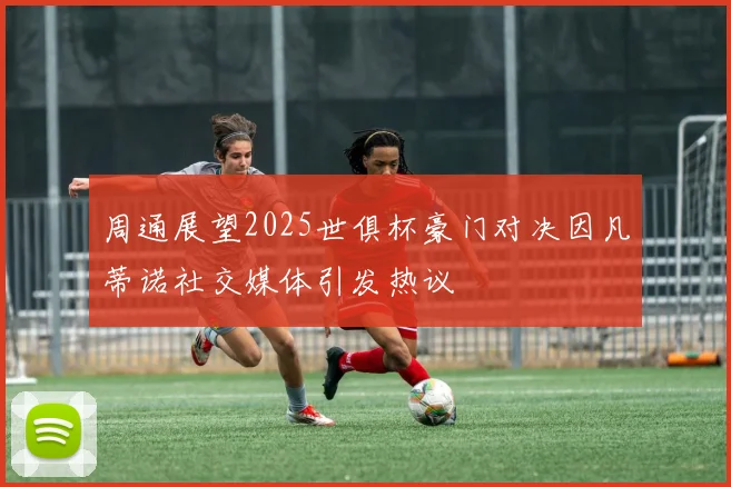 周通展望2025世俱杯豪门对决因凡蒂诺社交媒体引发热议