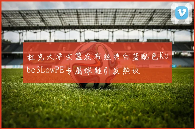 杜克大学女篮发布经典白蓝配色Kobe3LowPE专属球鞋引发热议
