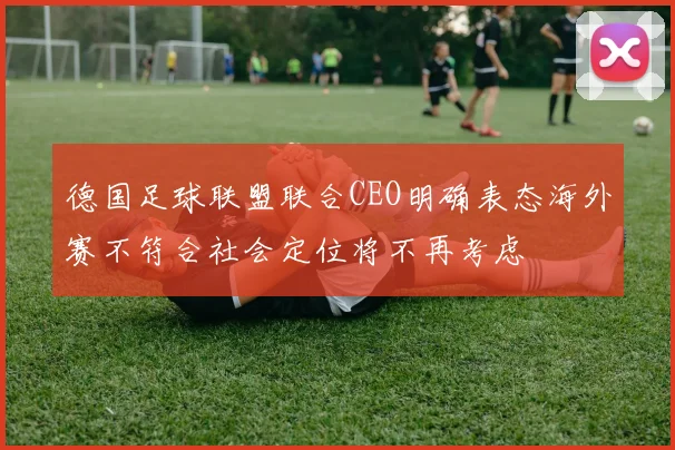 德国足球联盟联合CEO明确表态海外赛不符合社会定位将不再考虑