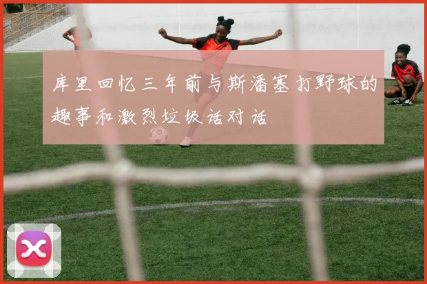 库里回忆三年前与斯潘塞打野球的趣事和激烈垃圾话对话