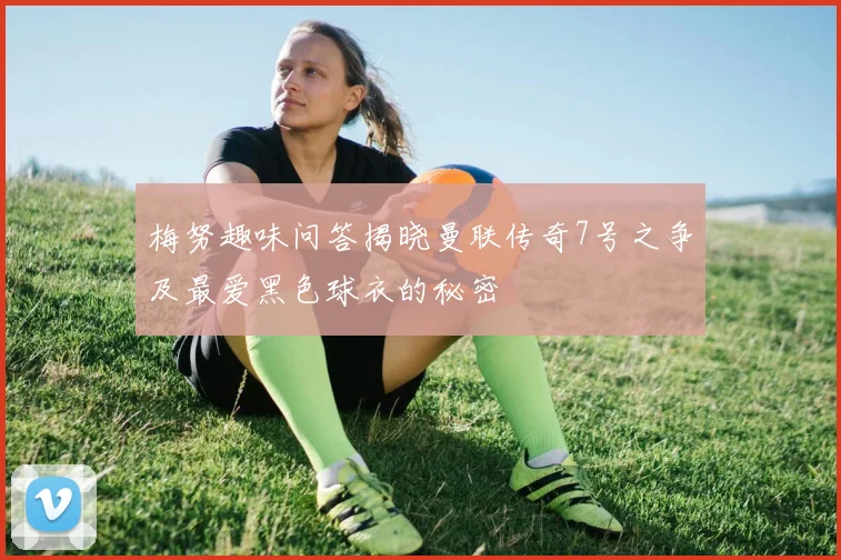 梅努趣味问答揭晓曼联传奇7号之争及最爱黑色球衣的秘密