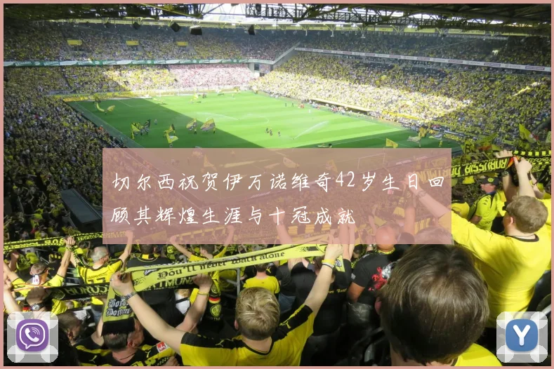 切尔西祝贺伊万诺维奇42岁生日回顾其辉煌生涯与十冠成就