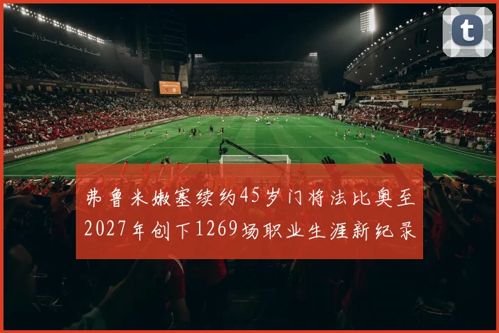 弗鲁米嫩塞续约45岁门将法比奥至2027年创下1269场职业生涯新纪录