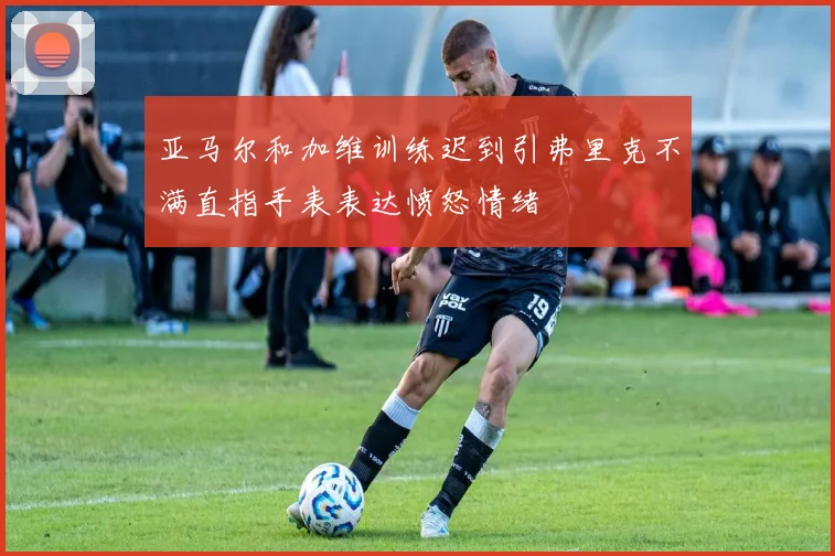 亚马尔和加维训练迟到引弗里克不满直指手表表达愤怒情绪