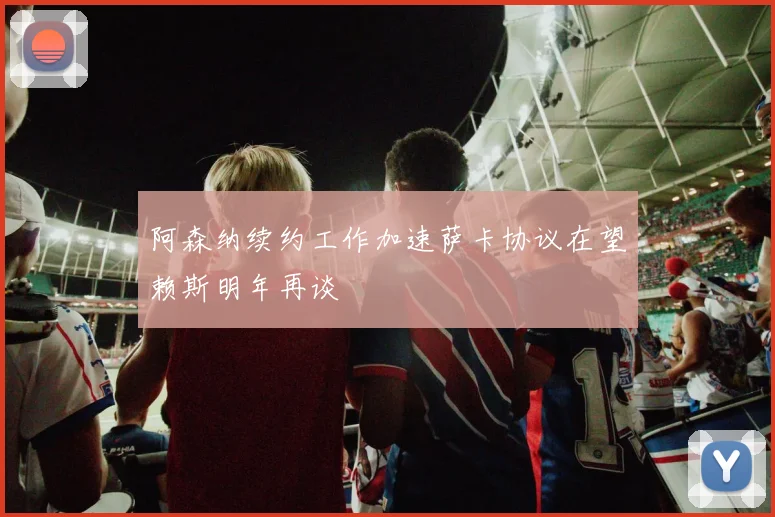 阿森纳续约工作加速萨卡协议在望赖斯明年再谈