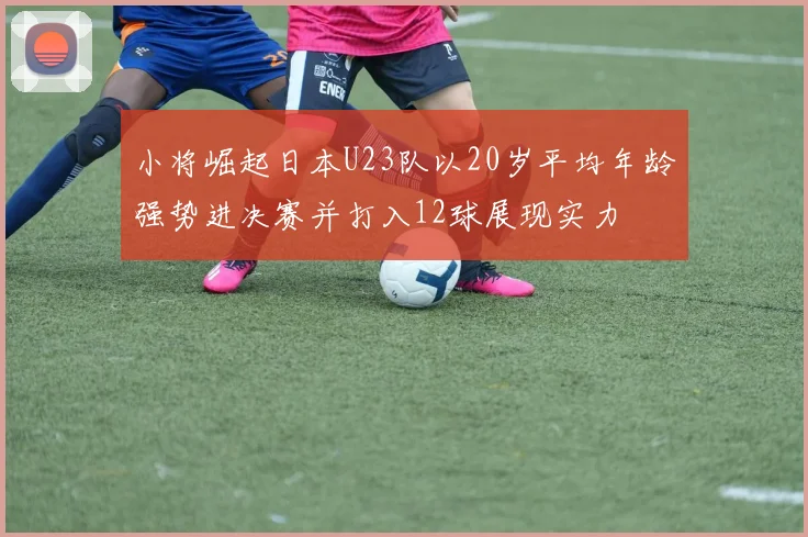 小将崛起日本U23队以20岁平均年龄强势进决赛并打入12球展现实力