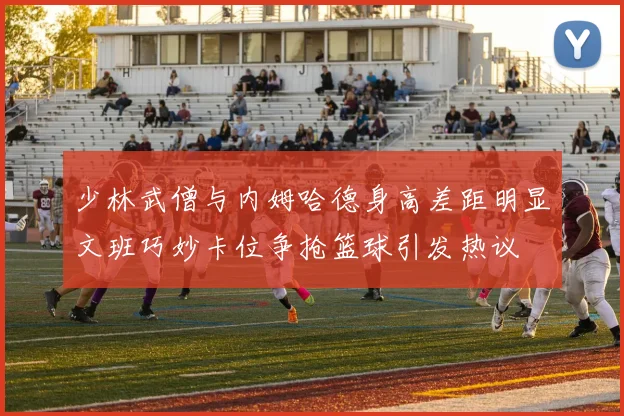 少林武僧与内姆哈德身高差距明显文班巧妙卡位争抢篮球引发热议