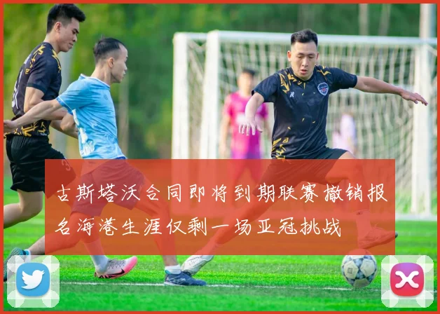 古斯塔沃合同即将到期联赛撤销报名海港生涯仅剩一场亚冠挑战