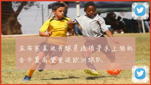 亚布塞莱放弃球员选项寻求上场机会今夏有望重返欧洲球队