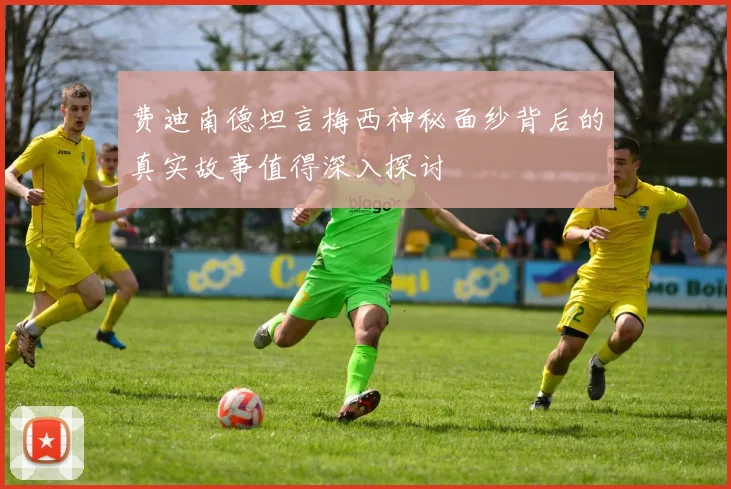 费迪南德坦言梅西神秘面纱背后的真实故事值得深入探讨