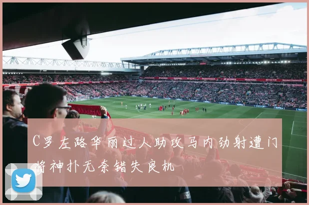 C罗左路华丽过人助攻马内劲射遭门将神扑无奈错失良机
