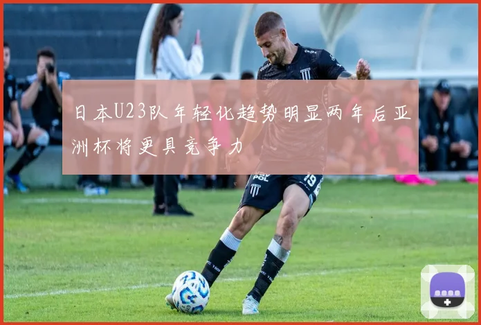 日本U23队年轻化趋势明显两年后亚洲杯将更具竞争力