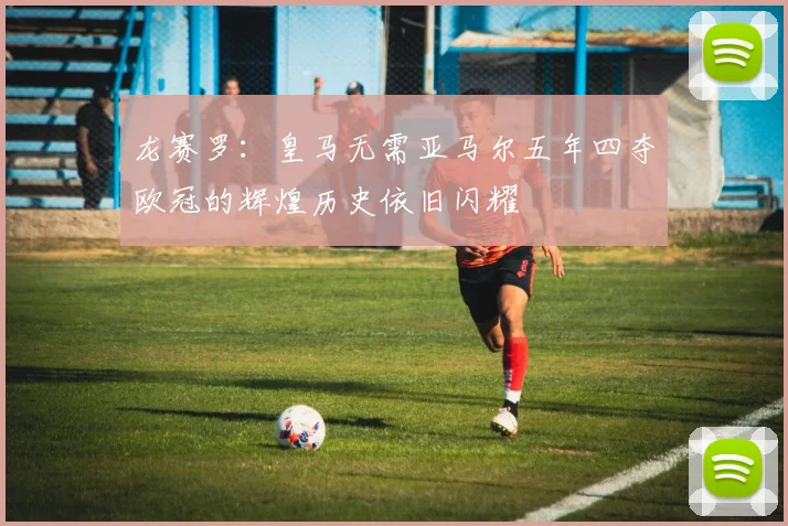 龙赛罗：皇马无需亚马尔五年四夺欧冠的辉煌历史依旧闪耀