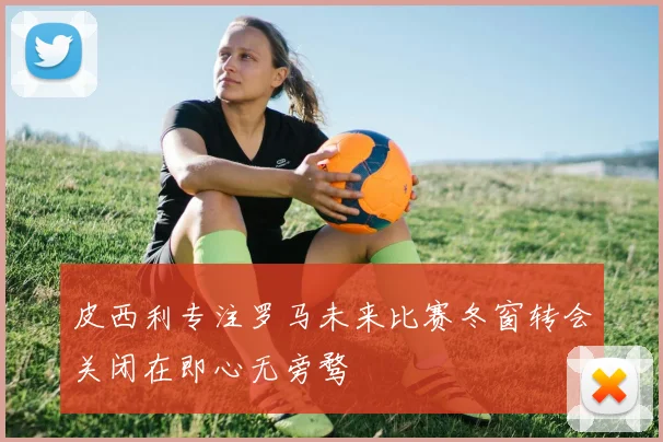 皮西利专注罗马未来比赛冬窗转会关闭在即心无旁骛