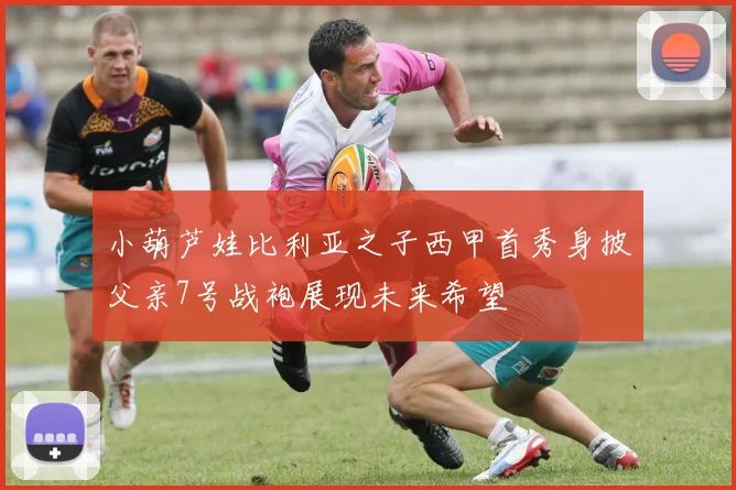 小葫芦娃比利亚之子西甲首秀身披父亲7号战袍展现未来希望