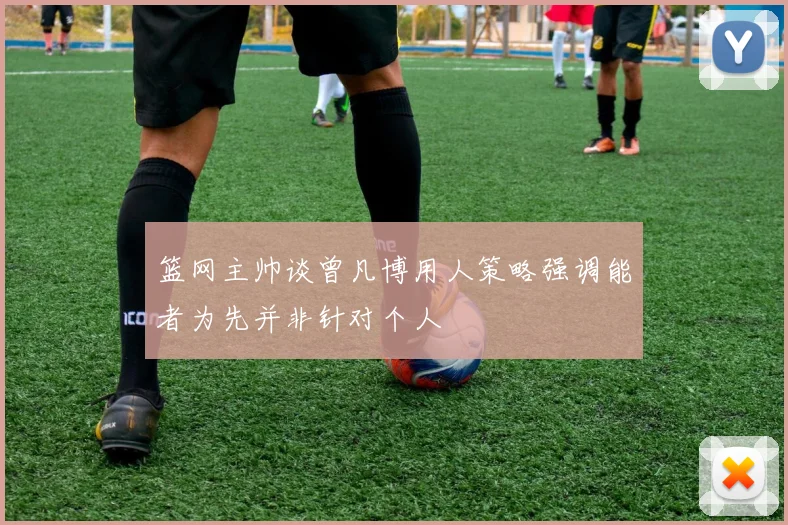 篮网主帅谈曾凡博用人策略强调能者为先并非针对个人
