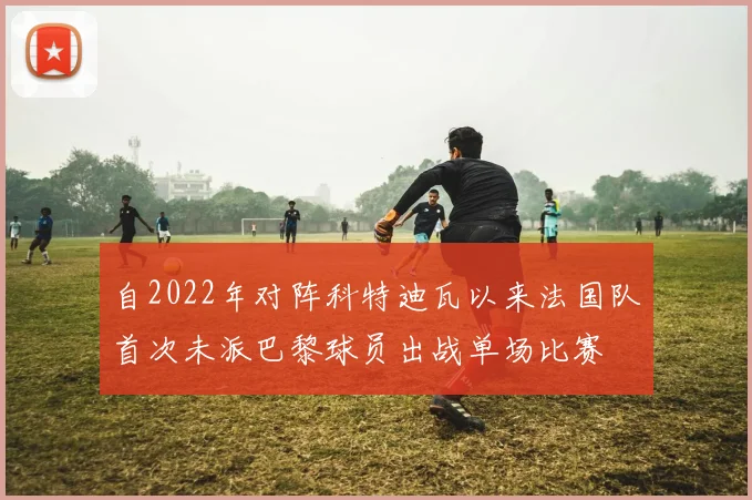 自2022年对阵科特迪瓦以来法国队首次未派巴黎球员出战单场比赛