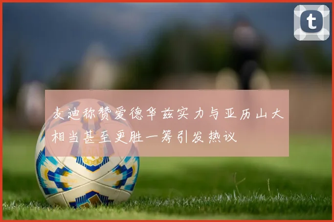 麦迪称赞爱德华兹实力与亚历山大相当甚至更胜一筹引发热议