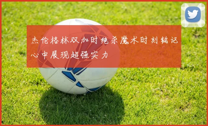 杰伦格林双加时绝杀魔术时刻铭记心中展现超强实力