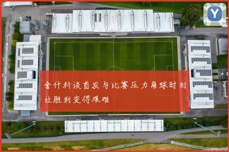 舍什科谈首发与比赛压力角球时刻让胜利变得艰难