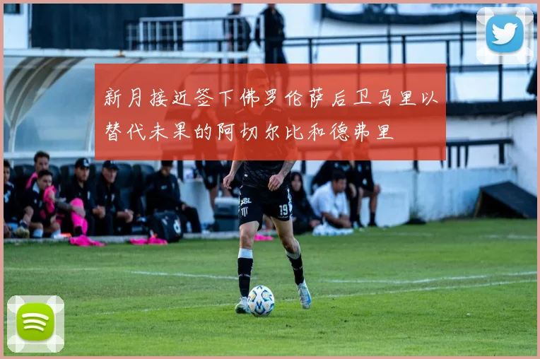 新月接近签下佛罗伦萨后卫马里以替代未果的阿切尔比和德弗里