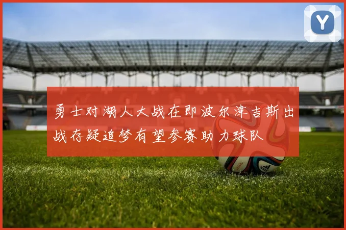 勇士对湖人大战在即波尔津吉斯出战存疑追梦有望参赛助力球队