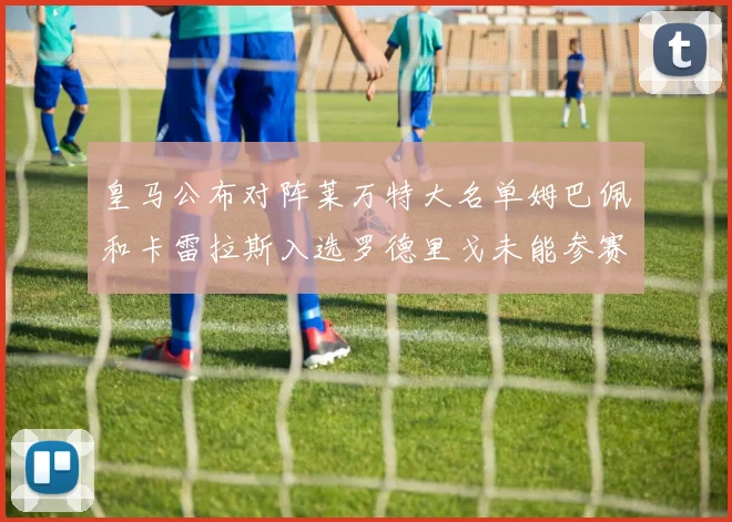 皇马公布对阵莱万特大名单姆巴佩和卡雷拉斯入选罗德里戈未能参赛